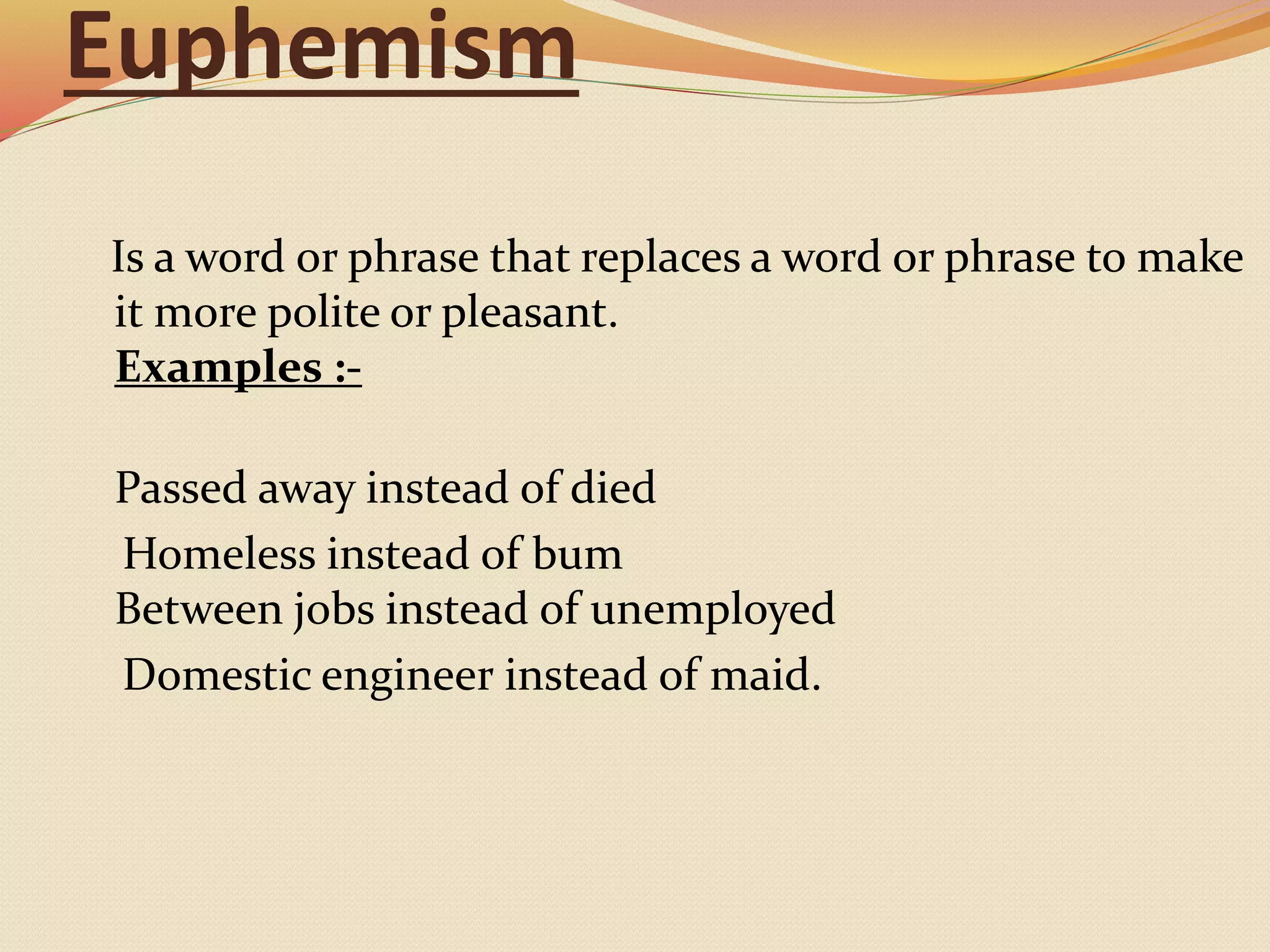 Euphemism
Is a word or phrase that replaces a word or phrase to make
it more polite or pleasant.
Examples :-
Passed away instead of died
Homeless instead of bum
Between jobs instead of unemployed
Domestic engineer instead of maid.
 