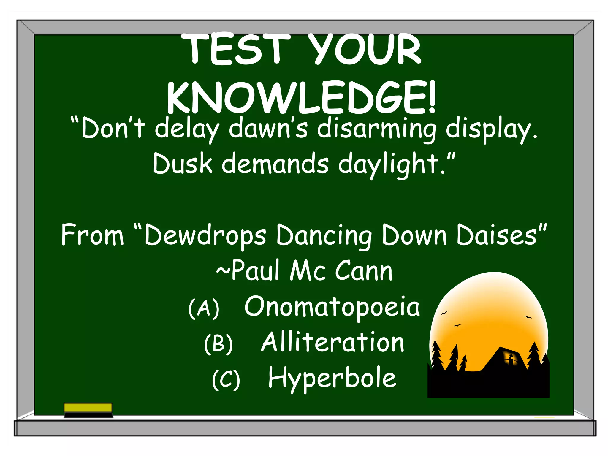 TEST YOUR
KNOWLEDGE!
“Don’t delay dawn’s disarming display.
Dusk demands daylight.”
From “Dewdrops Dancing Down Daises”
~Paul Mc Cann
(A) Onomatopoeia
(B) Alliteration
(C) Hyperbole
 