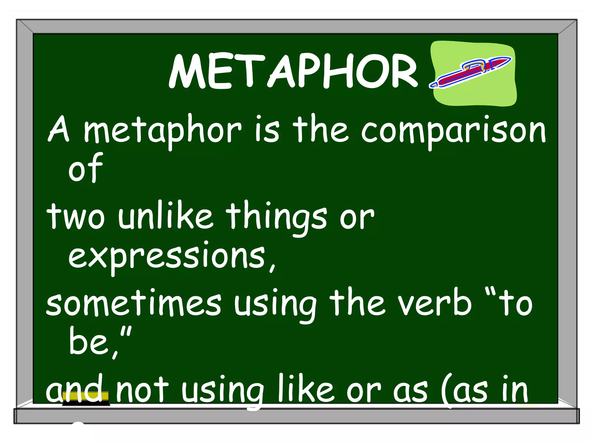 METAPHOR
A metaphor is the comparison
of
two unlike things or
expressions,
sometimes using the verb “to
be,”
and not using like or as (as in
a
 