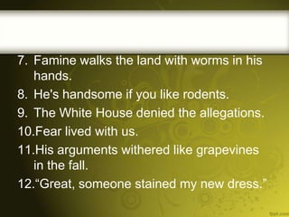 7. Famine walks the land with worms in his
hands.
8. He's handsome if you like rodents.
9. The White House denied the allegations.
10.Fear lived with us.
11.His arguments withered like grapevines
in the fall.
12.“Great, someone stained my new dress.”

 
