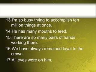 13.I'm so busy trying to accomplish ten
million things at once.
14.He has many mouths to feed.
15.There are so many pairs of hands
working there.
16.We have always remained loyal to the
crown.
17.All eyes were on him.

 