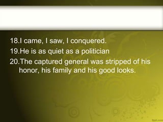 18.I came, I saw, I conquered.
19.He is as quiet as a politician
20.The captured general was stripped of his
honor, his family and his good looks.

 