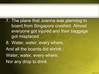 7. The plane that Joanna was planning to
board from Singapore crashed. Almost
everyone got injured and their baggage
got misplaced.
8. Water, water, every where,
And all the boards did shrink ;
Water, water, every where,
Nor any drop to drink

 