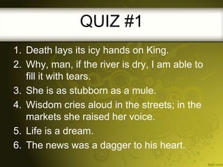 QUIZ #1
1. Death lays its icy hands on King.
2. Why, man, if the river is dry, I am able to
fill it with tears.
3. She is as stubborn as a mule.
4. Wisdom cries aloud in the streets; in the
markets she raised her voice.
5. Life is a dream.
6. The news was a dagger to his heart.

 