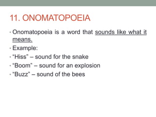11. ONOMATOPOEIA
• Onomatopoeia is a word that sounds like what it
means.
• Example:
• “Hiss” – sound for the snake
• “Boom” – sound for an explosion
• “Buzz” – sound of the bees
 