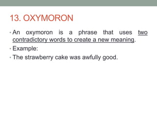 13. OXYMORON
• An oxymoron is a phrase that uses two
contradictory words to create a new meaning.
• Example:
• The strawberry cake was awfully good.
 