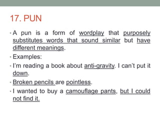 17. PUN
• A pun is a form of wordplay that purposely
substitutes words that sound similar but have
different meanings.
• Examples:
• I’m reading a book about anti-gravity. I can’t put it
down.
• Broken pencils are pointless.
• I wanted to buy a camouflage pants, but I could
not find it.
 