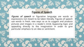 Figures of Speech
Figures of speech or figurative language are words or
expressions not meant to be taken literally. Figures of speech
use words in fresh, new ways so as to suggest and produce
pictures and images in a reader’s mind, bypassing logic and
appealing directly to the imagination in order to give
particular emphasis to an idea or sentiment.
 