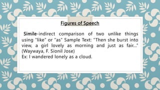 Figures of Speech
Simile-indirect comparison of two unlike things
using “like” or “as” Sample Text: “Then she burst into
view, a girl lovely as morning and just as fair…”
(Waywaya, F. Sionil Jose)
Ex: I wandered lonely as a cloud.
 