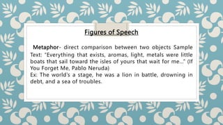 Figures of Speech
Metaphor- direct comparison between two objects Sample
Text: “Everything that exists, aromas, light, metals were little
boats that sail toward the isles of yours that wait for me…” (If
You Forget Me, Pablo Neruda)
Ex: The world’s a stage, he was a lion in battle, drowning in
debt, and a sea of troubles.
 