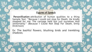 Figures of Speech
Personification-attribution of human qualities to a thing
Sample Text: ‘“Because I could not stop for Death, He kindly
stopped for me; The carriage held but just ourselves And
immortality.’” (Because I Could Not Stop For Death, Emily
Dickinson)
Ex: The bashful flowers, blushing birds and trembling
shadows.
 