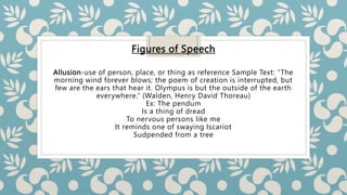 Figures of Speech
Allusion-use of person, place, or thing as reference Sample Text: “The
morning wind forever blows; the poem of creation is interrupted, but
few are the ears that hear it. Olympus is but the outside of the earth
everywhere.” (Walden, Henry David Thoreau)
Ex: The pendum
Is a thing of dread
To nervous persons like me
It reminds one of swaying Iscariot
Sudpended from a tree
 