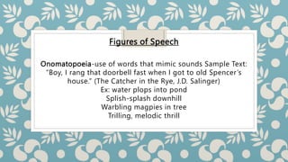 Figures of Speech
Onomatopoeia-use of words that mimic sounds Sample Text:
“Boy, I rang that doorbell fast when I got to old Spencer’s
house.” (The Catcher in the Rye, J.D. Salinger)
Ex: water plops into pond
Splish-splash downhill
Warbling magpies in tree
Trilling, melodic thrill
 