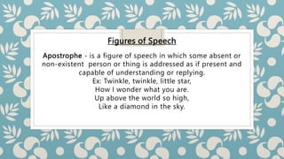Figures of Speech
Apostrophe - is a figure of speech in which some absent or
non-existent person or thing is addressed as if present and
capable of understanding or replying.
Ex: Twinkle, twinkle, little star,
How I wonder what you are.
Up above the world so high,
Like a diamond in the sky.
 