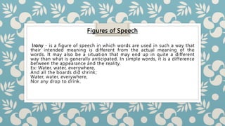 Figures of Speech
Irony - is a figure of speech in which words are used in such a way that
their intended meaning is different from the actual meaning of the
words. It may also be a situation that may end up in quite a different
way than what is generally anticipated. In simple words, it is a difference
between the appearance and the reality.
Ex: Water, water, everywhere,
And all the boards did shrink;
Water, water, everywhere,
Nor any drop to drink.
 