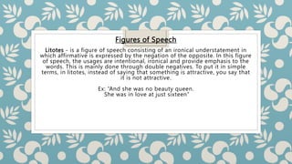 Figures of Speech
Litotes - is a figure of speech consisting of an ironical understatement in
which affirmative is expressed by the negation of the opposite. In this figure
of speech, the usages are intentional, ironical and provide emphasis to the
words. This is mainly done through double negatives. To put it in simple
terms, in litotes, instead of saying that something is attractive, you say that
it is not attractive.
Ex: “And she was no beauty queen.
She was in love at just sixteen”
 