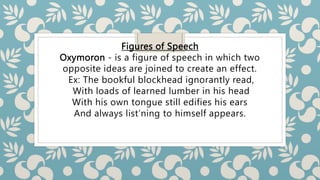 Figures of Speech
Oxymoron - is a figure of speech in which two
opposite ideas are joined to create an effect.
Ex: The bookful blockhead ignorantly read,
With loads of learned lumber in his head
With his own tongue still edifies his ears
And always list’ning to himself appears.
 