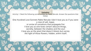 Evaluation
Activity 1: Read the following sonnet written by Pablo Neruda. Answer the questions that
follow.
One Hundred Love Sonnets Pablo Neruda I don’t love you as if you were
a rose of salt, topaz,
or arrow of carnations that propagate fire:
I love you as one loves certain obscure things,
secretly, between the shadow and the soul.
I love you as the plant that doesn’t bloom but carries
the light of those flowers, hidden, within itself,
 