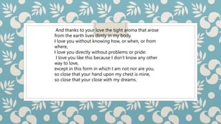 And thanks to your love the tight aroma that arose
from the earth lives dimly in my body.
I love you without knowing how, or when, or from
where,
I love you directly without problems or pride:
I love you like this because I don’t know any other
way to love,
except in this form in which I am not nor are you,
so close that your hand upon my chest is mine,
so close that your close with my dreams.
 