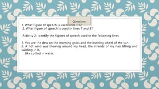 Questions:
1. What figure of speech is used lines 1-6?
2. What figure of speech is used in lines 7 and 8?
Activity 2: Identify the figures of speech used in the following lines.
1. You are the dew on the morning grass and the burning wheel of the sun.
2. A hot wind was blowing around my head, the strands of my hair lifting and
swirling in it,
like spilled in water.
 
