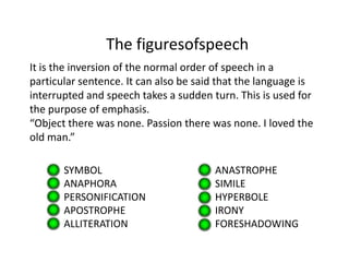 The figuresofspeech
It is the inversion of the normal order of speech in a
particular sentence. It can also be said that the language is
interrupted and speech takes a sudden turn. This is used for
the purpose of emphasis.
“Object there was none. Passion there was none. I loved the
old man.”

       SYMBOL                          ANASTROPHE
       ANAPHORA                        SIMILE
       PERSONIFICATION                 HYPERBOLE
       APOSTROPHE                      IRONY
       ALLITERATION                    FORESHADOWING
 