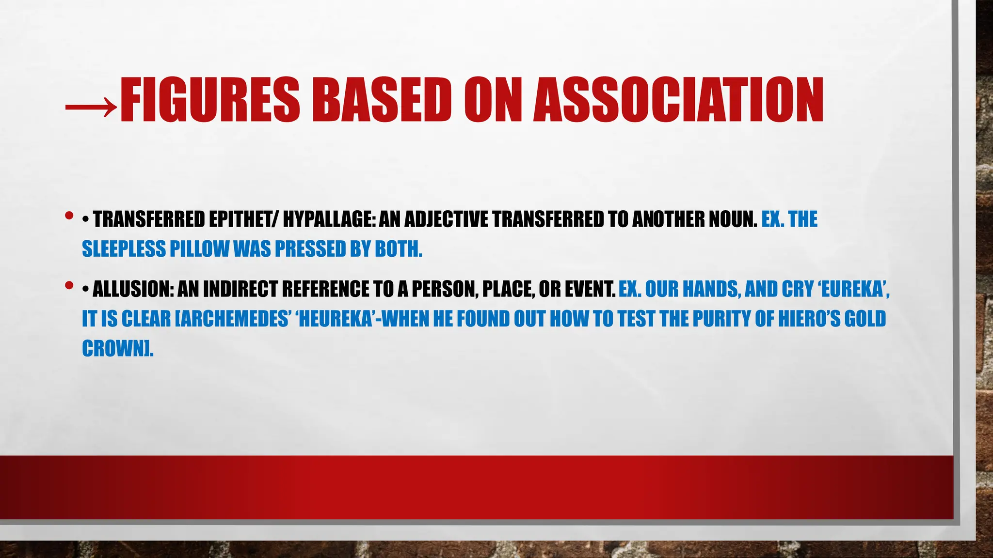 →FIGURES BASED ON ASSOCIATION
• • TRANSFERRED EPITHET/ HYPALLAGE:AN ADJECTIVE TRANSFERRED TO ANOTHER NOUN. EX. THE
SLEEPLESS PILLOW WAS PRESSED BY BOTH.
• • ALLUSION: AN INDIRECT REFERENCE TO A PERSON, PLACE, OR EVENT.EX. OUR HANDS, AND CRY ‘EUREKA’,
IT IS CLEAR [ARCHEMEDES’ ‘HEUREKA’-WHEN HE FOUND OUT HOW TO TEST THE PURITY OF HIERO’S GOLD
CROWN].
 