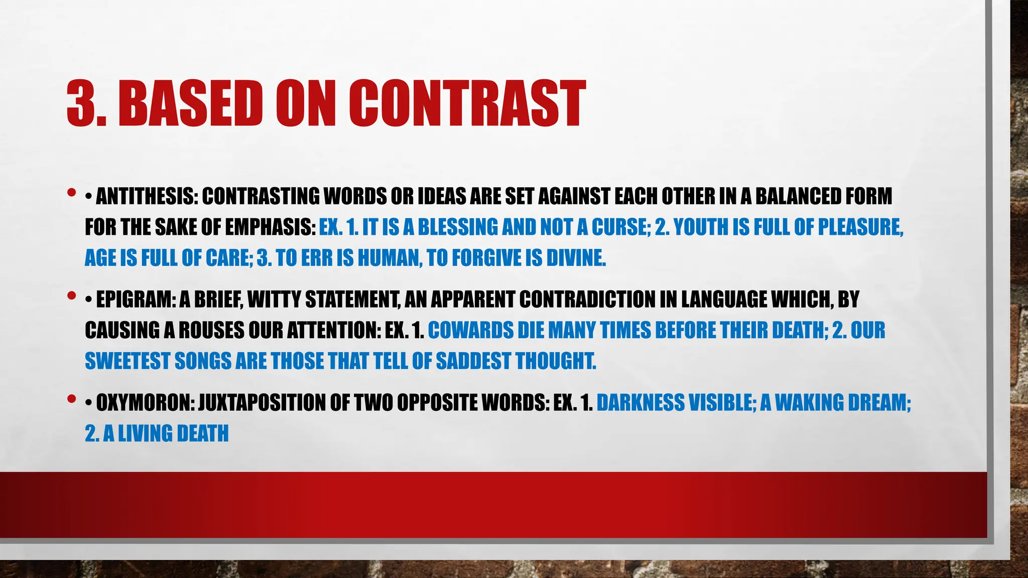 3. BASED ON CONTRAST
• • ANTITHESIS: CONTRASTING WORDS OR IDEAS ARE SET AGAINST EACH OTHER IN A BALANCED FORM
FOR THE SAKE OF EMPHASIS:EX. 1. IT IS A BLESSING AND NOT A CURSE; 2. YOUTH IS FULL OF PLEASURE,
AGE IS FULL OF CARE;3. TO ERR IS HUMAN, TO FORGIVE IS DIVINE.
• • EPIGRAM: A BRIEF, WITTY STATEMENT, AN APPARENT CONTRADICTION IN LANGUAGE WHICH, BY
CAUSING A ROUSES OUR ATTENTION: EX.1. COWARDS DIE MANY TIMES BEFORE THEIR DEATH; 2. OUR
SWEETEST SONGS ARE THOSE THAT TELL OF SADDEST THOUGHT.
• • OXYMORON: JUXTAPOSITION OF TWO OPPOSITE WORDS: EX. 1. DARKNESS VISIBLE; A WAKING DREAM;
2. A LIVING DEATH
 