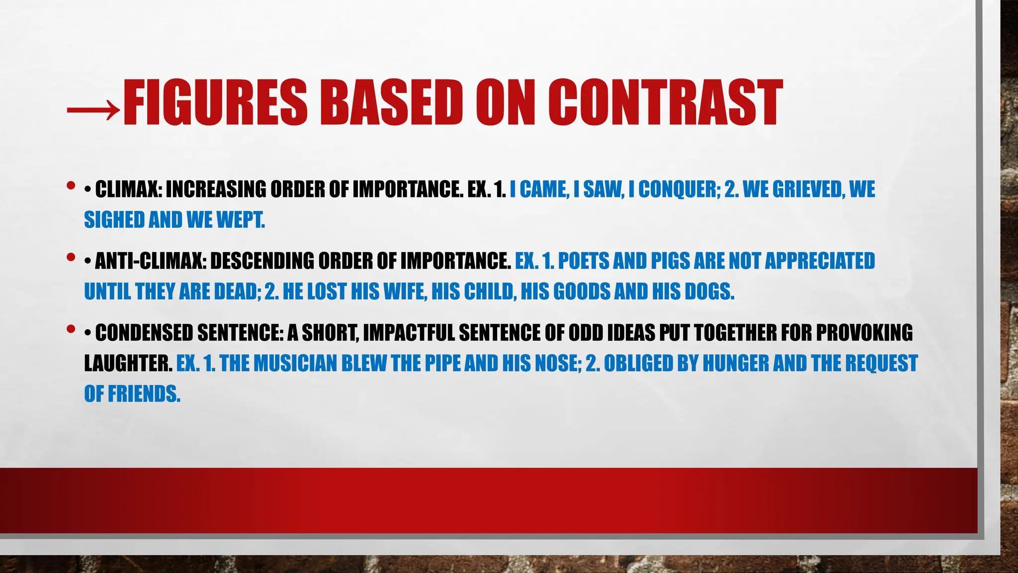 →FIGURES BASED ON CONTRAST
• • CLIMAX: INCREASING ORDER OF IMPORTANCE. EX.1. I CAME, I SAW, I CONQUER; 2. WE GRIEVED, WE
SIGHED AND WE WEPT.
• • ANTI-CLIMAX: DESCENDING ORDER OF IMPORTANCE. EX. 1. POETS AND PIGS ARE NOT APPRECIATED
UNTIL THEY ARE DEAD;2. HE LOST HIS WIFE, HIS CHILD, HIS GOODS AND HIS DOGS.
• • CONDENSED SENTENCE: A SHORT, IMPACTFUL SENTENCE OF ODD IDEAS PUT TOGETHER FOR PROVOKING
LAUGHTER. EX. 1. THE MUSICIAN BLEW THE PIPE AND HIS NOSE; 2. OBLIGED BY HUNGER AND THE REQUEST
OF FRIENDS.
 