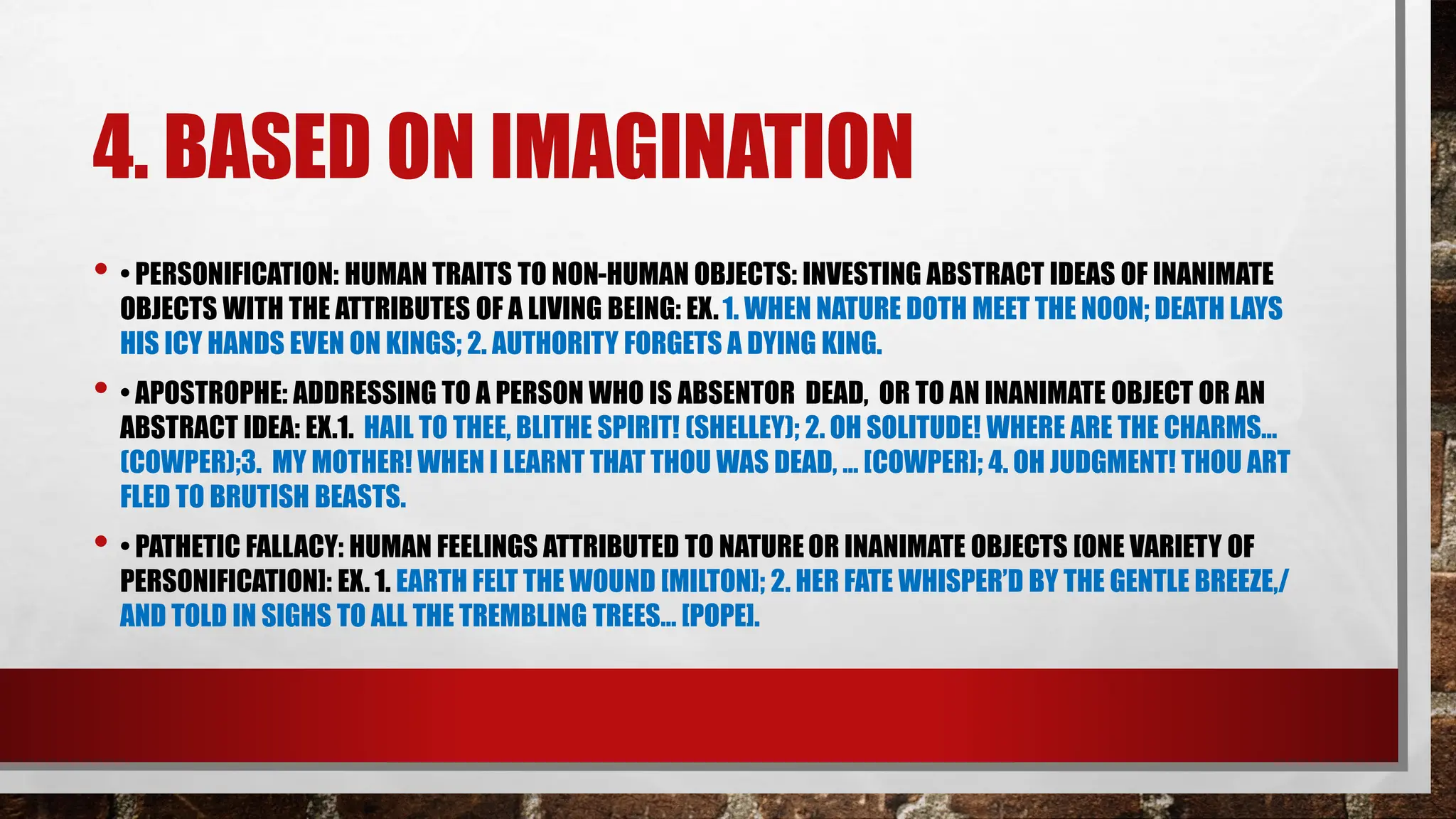 4. BASED ON IMAGINATION
• • PERSONIFICATION: HUMAN TRAITS TO NON-HUMAN OBJECTS: INVESTING ABSTRACT IDEAS OF INANIMATE
OBJECTS WITH THE ATTRIBUTES OF A LIVING BEING: EX.1. WHEN NATURE DOTH MEET THE NOON; DEATH LAYS
HIS ICY HANDS EVEN ON KINGS; 2. AUTHORITY FORGETS A DYING KING.
• • APOSTROPHE: ADDRESSING TO A PERSON WHO IS ABSENTOR DEAD, OR TO AN INANIMATE OBJECT OR AN
ABSTRACT IDEA: EX.1. HAIL TO THEE, BLITHE SPIRIT! (SHELLEY); 2. OH SOLITUDE! WHERE ARE THE CHARMS…
(COWPER);3. MY MOTHER! WHEN I LEARNT THAT THOU WAS DEAD, … [COWPER]; 4. OH JUDGMENT! THOU ART
FLED TO BRUTISH BEASTS.
• • PATHETIC FALLACY: HUMAN FEELINGS ATTRIBUTED TO NATUREOR INANIMATE OBJECTS [ONE VARIETY OF
PERSONIFICATION]: EX. 1. EARTH FELT THE WOUND [MILTON]; 2. HER FATE WHISPER’D BY THE GENTLE BREEZE,/
AND TOLD IN SIGHS TO ALL THE TREMBLING TREES… [POPE].
 
