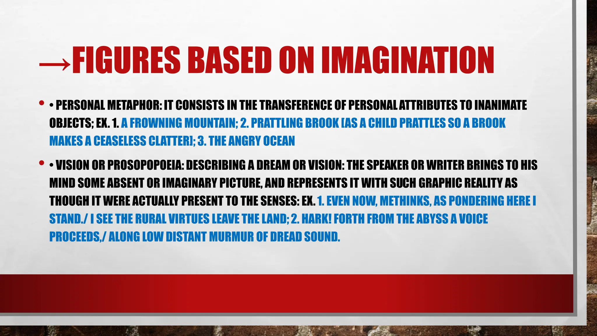 →FIGURES BASED ON IMAGINATION
• • PERSONAL METAPHOR: IT CONSISTS IN THE TRANSFERENCE OF PERSONALATTRIBUTES TO INANIMATE
OBJECTS; EX. 1. A FROWNING MOUNTAIN; 2. PRATTLING BROOK [AS A CHILD PRATTLES SO A BROOK
MAKES A CEASELESS CLATTER]; 3. THE ANGRY OCEAN
• • VISION OR PROSOPOPOEIA: DESCRIBING A DREAM OR VISION: THE SPEAKER OR WRITER BRINGS TO HIS
MIND SOME ABSENT OR IMAGINARY PICTURE, AND REPRESENTS IT WITH SUCH GRAPHIC REALITY AS
THOUGH IT WERE ACTUALLY PRESENT TO THE SENSES: EX.1. EVEN NOW, METHINKS, AS PONDERING HERE I
STAND./ I SEE THE RURAL VIRTUES LEAVE THE LAND;2. HARK! FORTH FROM THE ABYSS A VOICE
PROCEEDS,/ ALONG LOW DISTANT MURMUR OF DREAD SOUND.
 