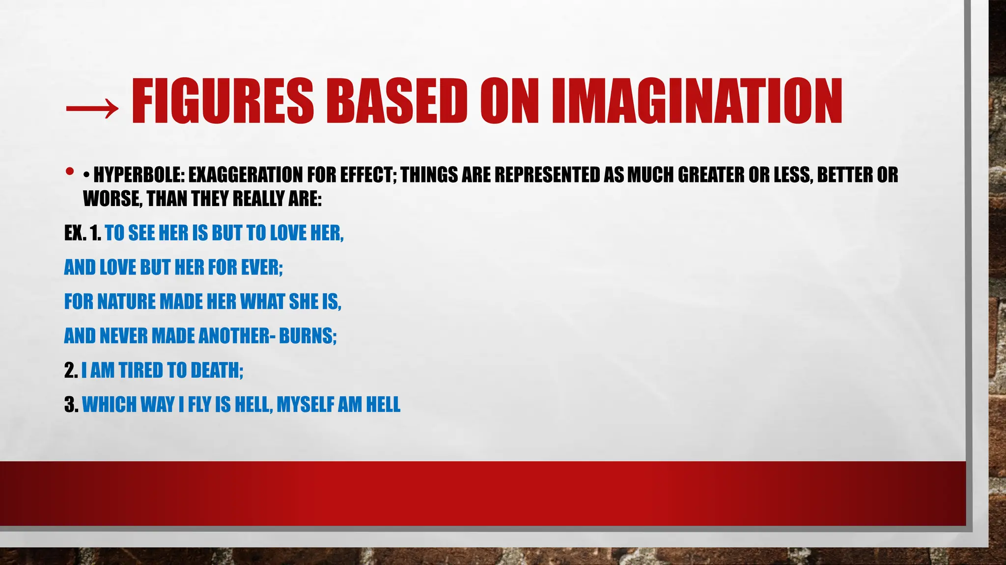 → FIGURES BASED ON IMAGINATION
• • HYPERBOLE: EXAGGERATION FOR EFFECT; THINGS ARE REPRESENTED ASMUCH GREATER OR LESS, BETTER OR
WORSE, THAN THEY REALLY ARE:
EX. 1. TO SEE HER IS BUT TO LOVE HER,
AND LOVE BUT HER FOR EVER;
FOR NATURE MADE HER WHAT SHE IS,
AND NEVER MADE ANOTHER- BURNS;
2. I AM TIRED TO DEATH;
3. WHICH WAY I FLY IS HELL, MYSELF AM HELL
 