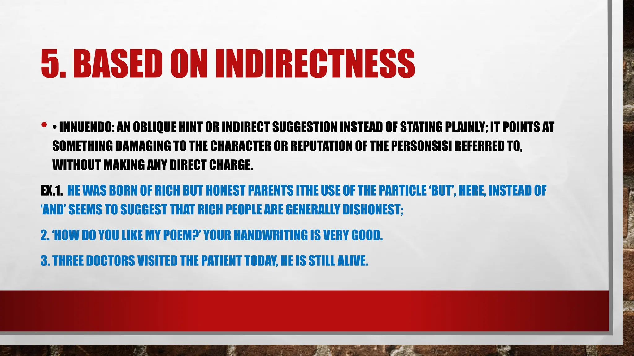 5. BASED ON INDIRECTNESS
• • INNUENDO: AN OBLIQUE HINT OR INDIRECT SUGGESTION INSTEAD OF STATING PLAINLY; IT POINTS AT
SOMETHING DAMAGING TO THE CHARACTER OR REPUTATION OF THE PERSONS[S] REFERRED TO,
WITHOUT MAKING ANY DIRECT CHARGE.
EX.1. HE WAS BORN OF RICH BUT HONEST PARENTS [THE USE OF THE PARTICLE ‘BUT’, HERE, INSTEAD OF
‘AND’ SEEMS TO SUGGEST THAT RICH PEOPLE ARE GENERALLY DISHONEST;
2. ‘HOW DO YOU LIKE MY POEM?’ YOUR HANDWRITING IS VERY GOOD.
3. THREE DOCTORS VISITED THE PATIENT TODAY, HE IS STILL ALIVE.
 
