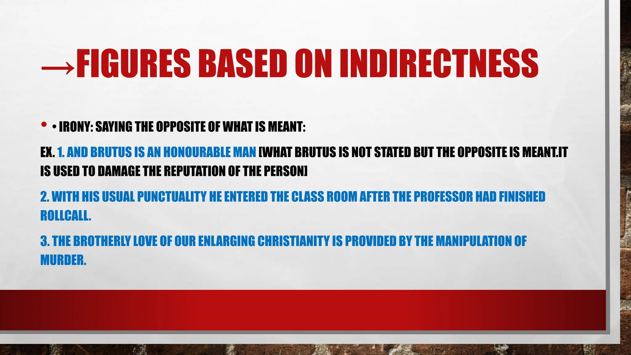 →FIGURES BASED ON INDIRECTNESS
• • IRONY: SAYING THE OPPOSITE OF WHAT IS MEANT:
EX. 1. AND BRUTUS IS AN HONOURABLE MAN [WHAT BRUTUS IS NOT STATED BUT THE OPPOSITE IS MEANT.IT
IS USED TO DAMAGE THE REPUTATION OF THE PERSON]
2. WITH HIS USUAL PUNCTUALITY HE ENTERED THE CLASS ROOM AFTER THE PROFESSOR HAD FINISHED
ROLLCALL.
3. THE BROTHERLY LOVE OF OUR ENLARGING CHRISTIANITY IS PROVIDED BY THE MANIPULATION OF
MURDER.
 