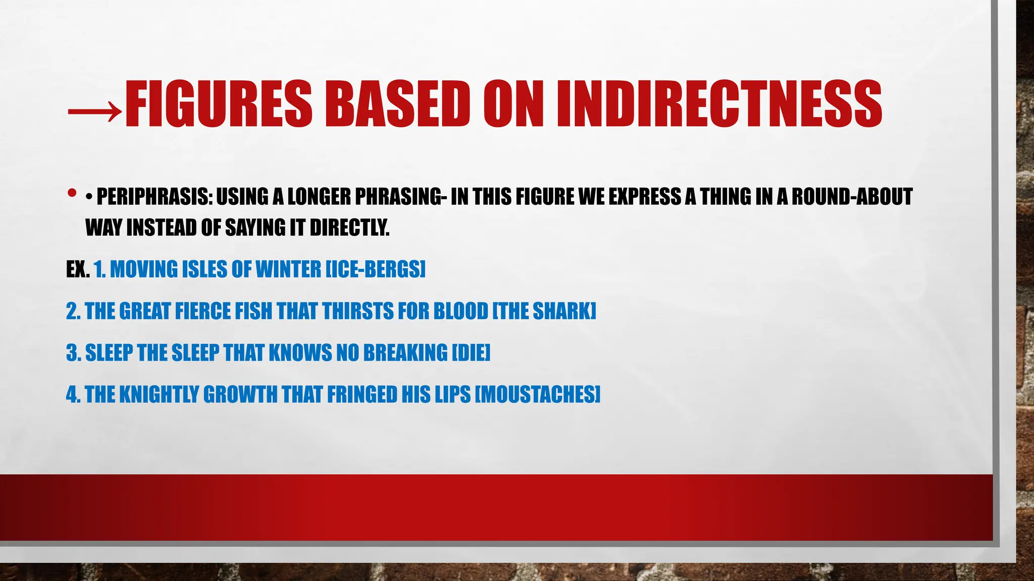 →FIGURES BASED ON INDIRECTNESS
• • PERIPHRASIS: USING A LONGER PHRASING- IN THIS FIGURE WE EXPRESS A THING IN A ROUND-ABOUT
WAY INSTEAD OF SAYING IT DIRECTLY.
EX. 1. MOVING ISLES OF WINTER [ICE-BERGS]
2. THE GREAT FIERCE FISH THAT THIRSTS FOR BLOOD [THE SHARK]
3. SLEEP THE SLEEP THAT KNOWS NO BREAKING [DIE]
4. THE KNIGHTLY GROWTH THAT FRINGED HIS LIPS [MOUSTACHES]
 