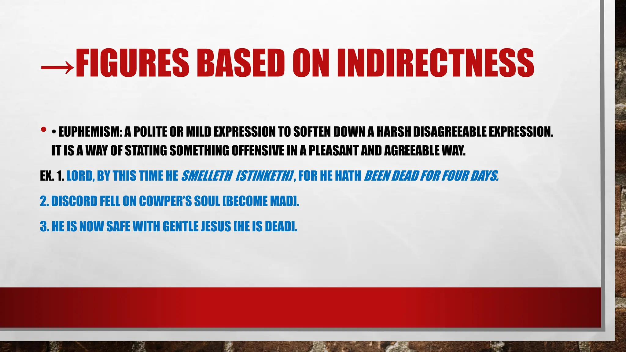 →FIGURES BASED ON INDIRECTNESS
• • EUPHEMISM: A POLITE OR MILD EXPRESSION TO SOFTEN DOWN A HARSHDISAGREEABLEEXPRESSION.
IT IS A WAY OF STATING SOMETHING OFFENSIVE IN A PLEASANT AND AGREEABLE WAY.
EX. 1. LORD, BY THIS TIME HE SMELLETH [STINKETH] , FOR HE HATH BEEN DEAD FOR FOUR DAYS.
2. DISCORD FELL ON COWPER’S SOUL [BECOME MAD].
3. HE IS NOW SAFE WITH GENTLE JESUS [HE IS DEAD].
 