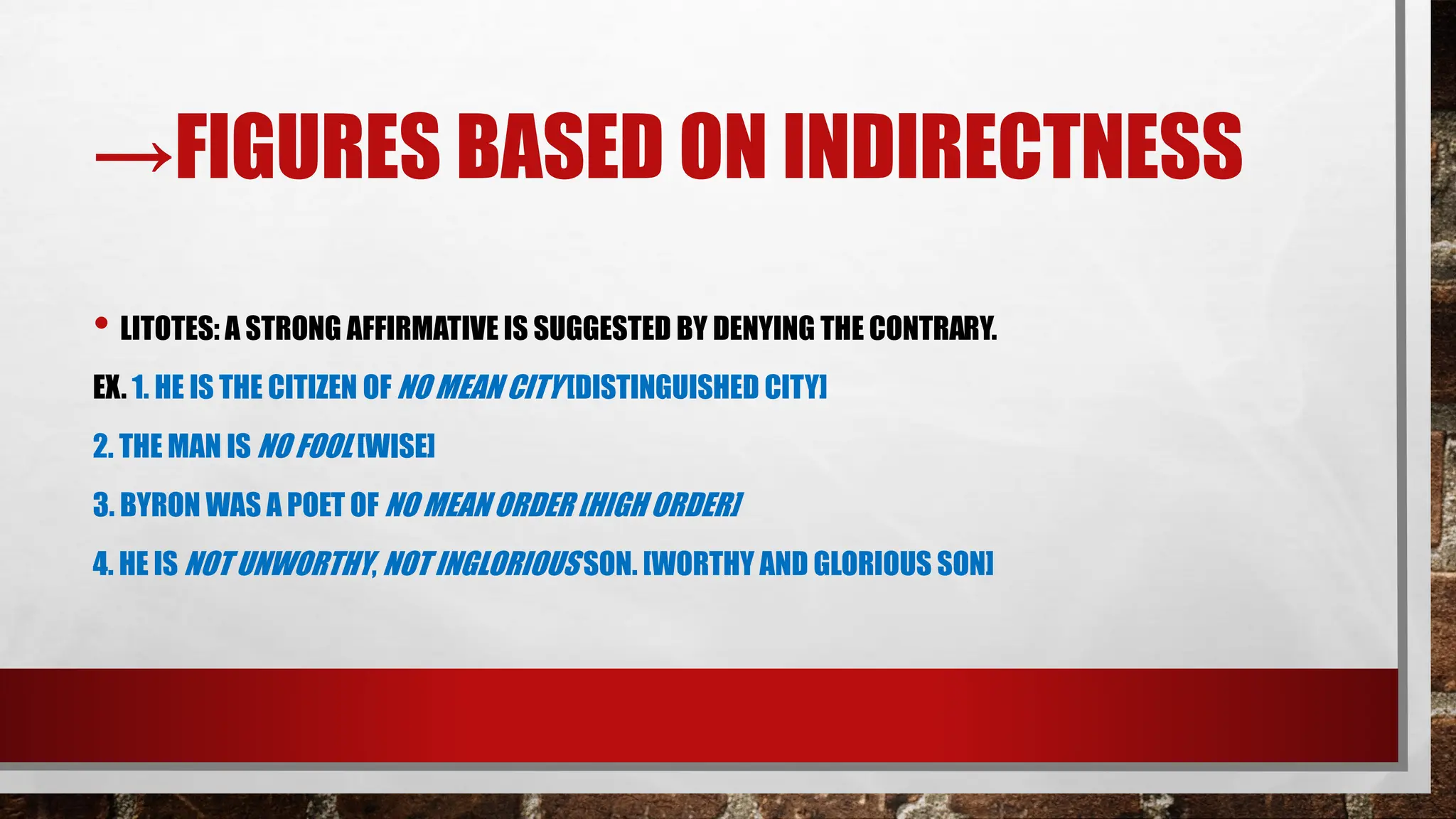 →FIGURES BASED ON INDIRECTNESS
• LITOTES: A STRONG AFFIRMATIVE IS SUGGESTED BY DENYING THE CONTRARY.
EX. 1. HE IS THE CITIZEN OF NO MEAN CITY [DISTINGUISHED CITY]
2. THE MAN IS NO FOOL [WISE]
3. BYRON WAS A POET OF NO MEAN ORDER [HIGH ORDER]
4. HE IS NOT UNWORTHY, NOT INGLORIOUS SON. [WORTHY AND GLORIOUS SON]
 