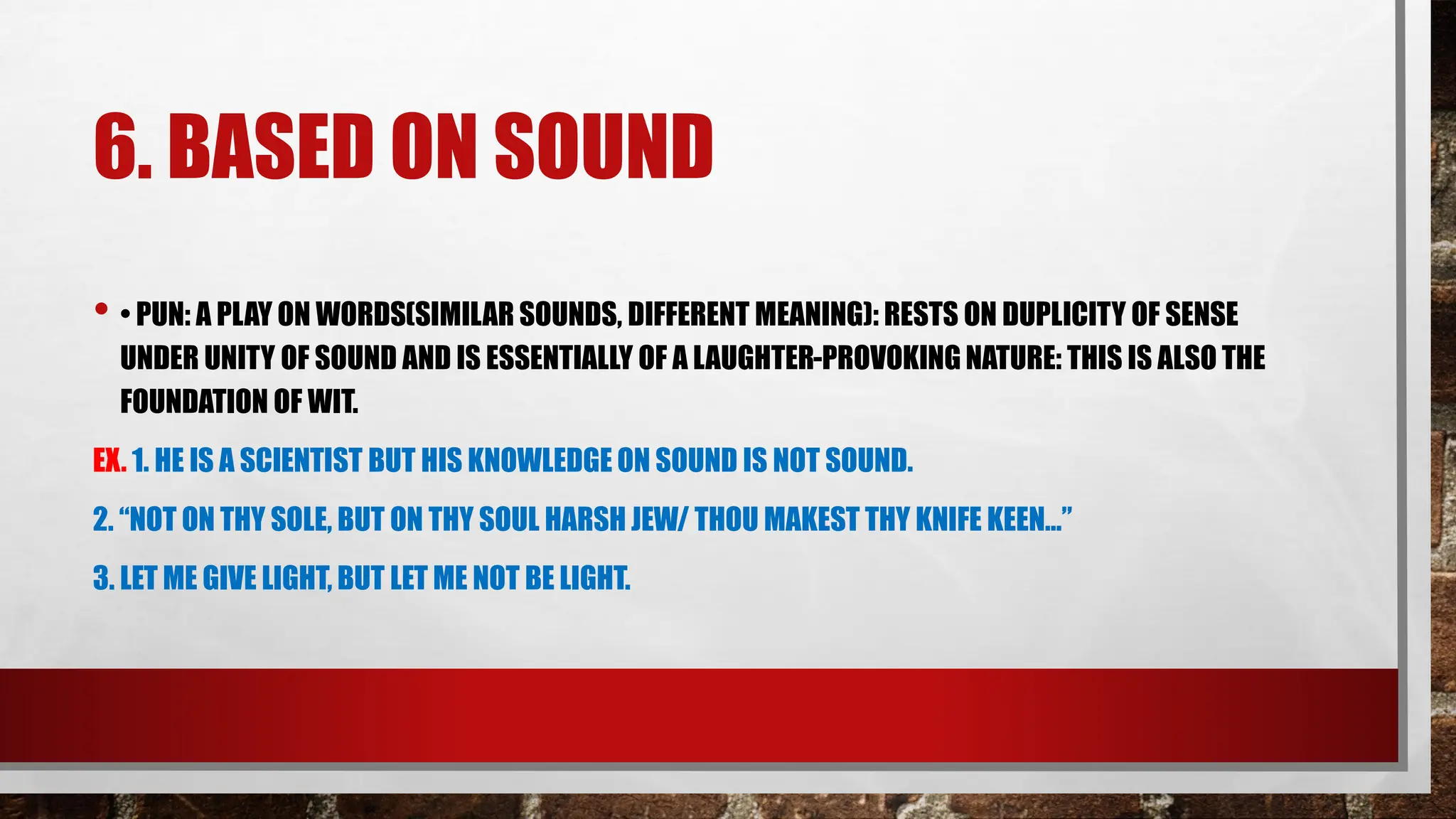 6. BASED ON SOUND
• • PUN: A PLAY ON WORDS(SIMILAR SOUNDS, DIFFERENT MEANING): RESTS ON DUPLICITY OF SENSE
UNDER UNITY OF SOUND AND IS ESSENTIALLY OF A LAUGHTER-PROVOKING NATURE: THIS IS ALSO THE
FOUNDATION OF WIT.
EX. 1. HE IS A SCIENTIST BUT HIS KNOWLEDGE ON SOUND IS NOT SOUND.
2. “NOT ON THY SOLE, BUT ON THY SOUL HARSH JEW/ THOU MAKEST THY KNIFE KEEN…”
3. LET ME GIVE LIGHT, BUT LET ME NOT BE LIGHT.
 