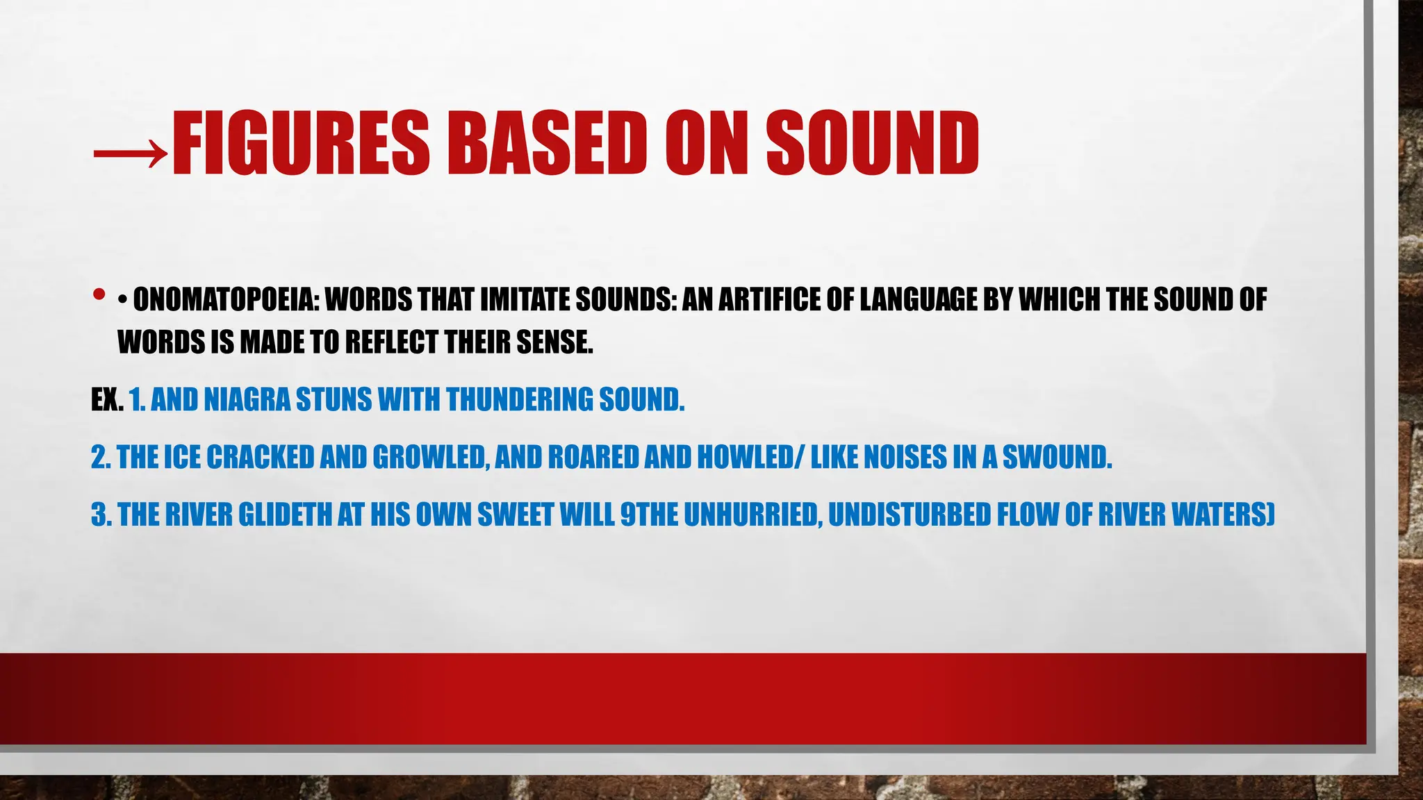 →FIGURES BASED ON SOUND
• • ONOMATOPOEIA: WORDS THAT IMITATE SOUNDS: AN ARTIFICE OF LANGUAGE BY WHICH THE SOUND OF
WORDS IS MADE TO REFLECT THEIR SENSE.
EX. 1. AND NIAGRA STUNS WITH THUNDERING SOUND.
2. THE ICE CRACKED AND GROWLED, AND ROARED AND HOWLED/ LIKE NOISES IN A SWOUND.
3. THE RIVER GLIDETH AT HIS OWN SWEET WILL 9THE UNHURRIED, UNDISTURBED FLOW OF RIVER WATERS)
 