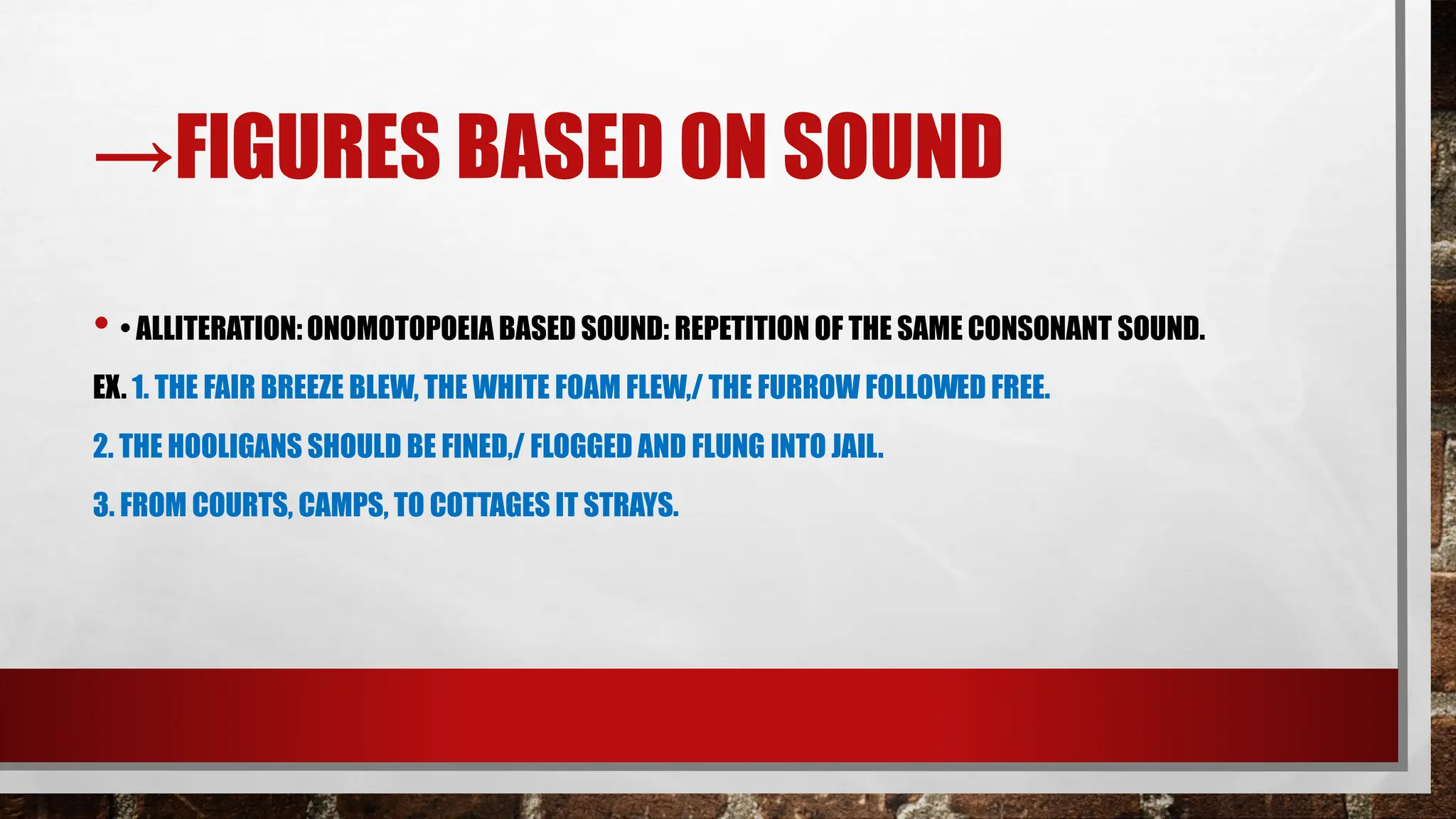 →FIGURES BASED ON SOUND
• • ALLITERATION:ONOMOTOPOEIA BASED SOUND: REPETITION OF THE SAME CONSONANT SOUND.
EX. 1. THE FAIR BREEZE BLEW, THE WHITE FOAM FLEW,/ THE FURROW FOLLOWED FREE.
2. THE HOOLIGANS SHOULD BE FINED,/ FLOGGED AND FLUNG INTO JAIL.
3. FROM COURTS, CAMPS, TO COTTAGES IT STRAYS.
 