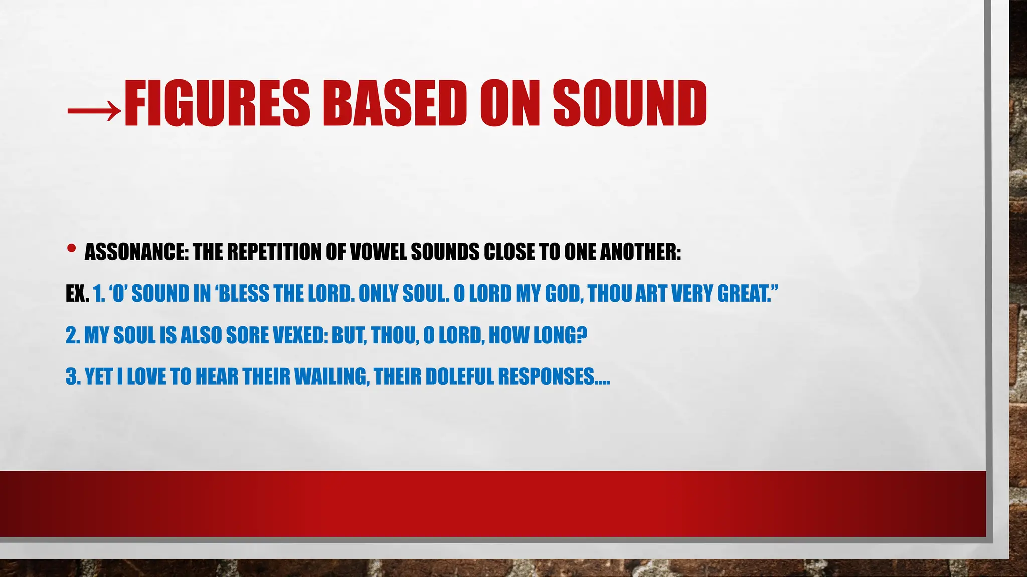→FIGURES BASED ON SOUND
• ASSONANCE: THE REPETITION OF VOWEL SOUNDS CLOSE TO ONE ANOTHER:
EX. 1. ‘O’ SOUND IN ‘BLESS THE LORD. ONLY SOUL. O LORD MY GOD, THOUART VERY GREAT.”
2. MY SOUL IS ALSO SORE VEXED: BUT, THOU, O LORD, HOW LONG?
3. YET I LOVE TO HEAR THEIR WAILING, THEIR DOLEFUL RESPONSES….
 