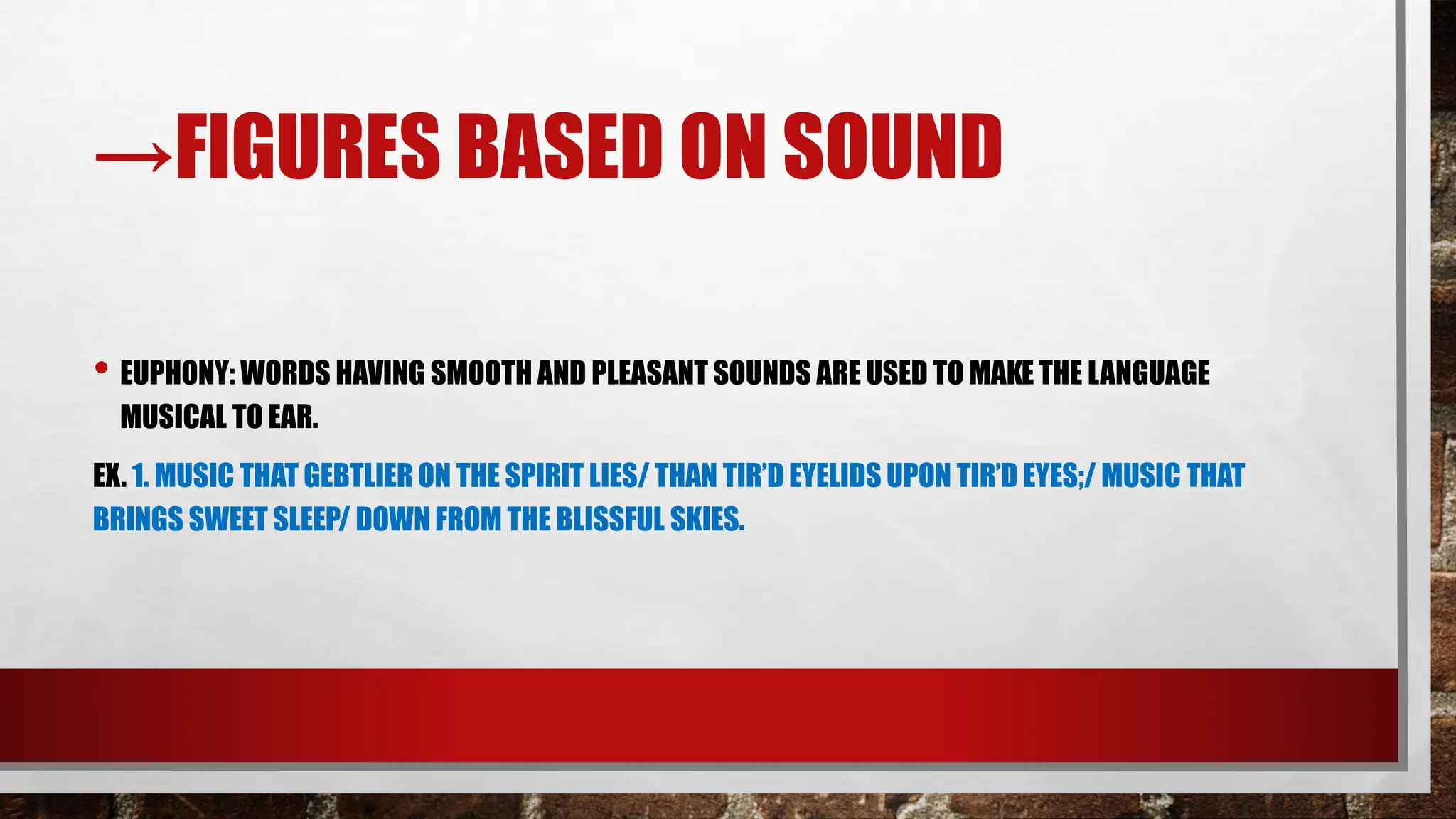 →FIGURES BASED ON SOUND
• EUPHONY: WORDS HAVING SMOOTH AND PLEASANT SOUNDS ARE USED TO MAKE THE LANGUAGE
MUSICAL TO EAR.
EX. 1. MUSIC THAT GEBTLIER ON THE SPIRIT LIES/ THAN TIR’D EYELIDS UPON TIR’D EYES;/ MUSIC THAT
BRINGS SWEET SLEEP/ DOWN FROM THE BLISSFUL SKIES.
 