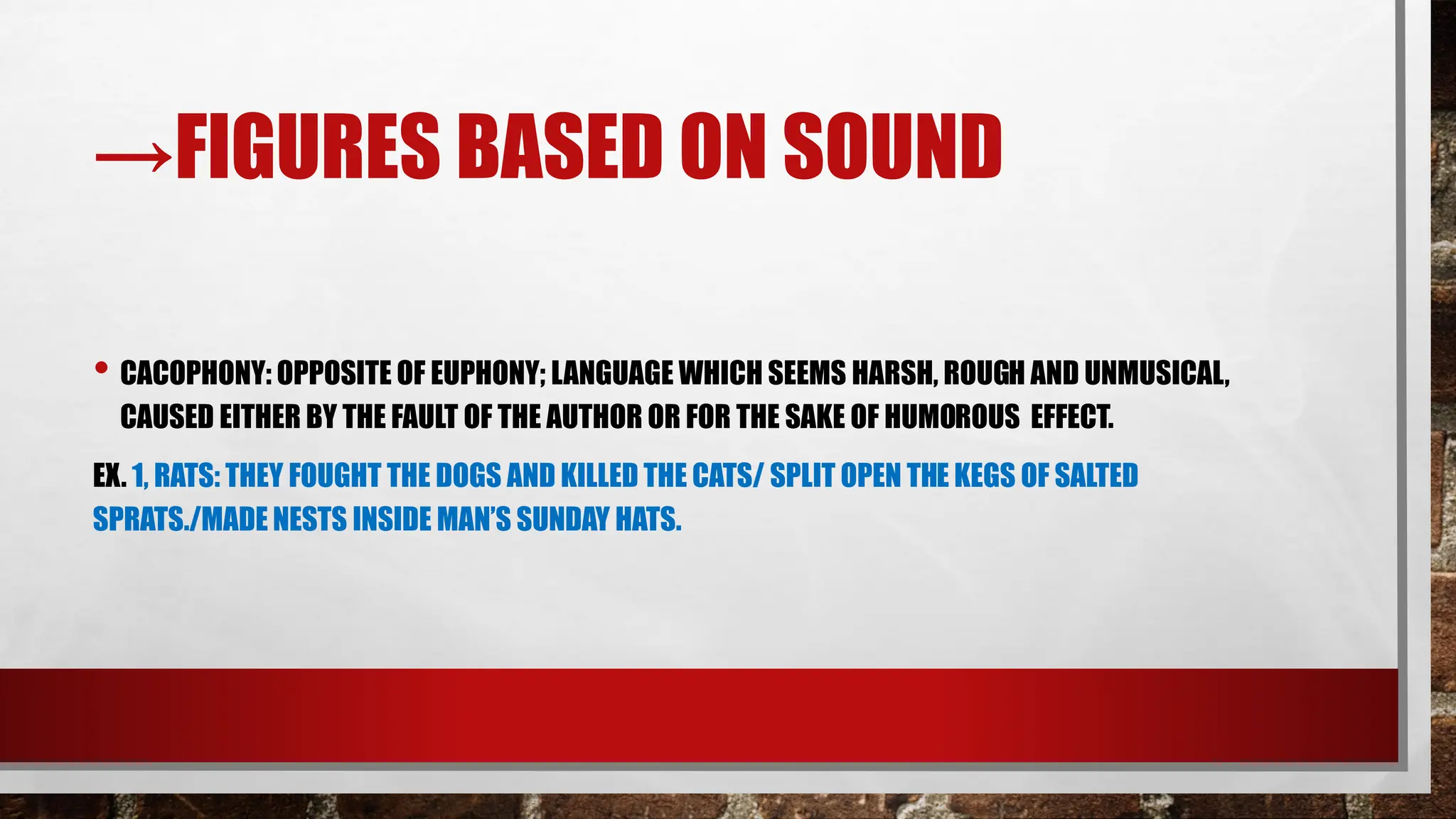 →FIGURES BASED ON SOUND
• CACOPHONY: OPPOSITE OF EUPHONY; LANGUAGE WHICH SEEMS HARSH, ROUGH AND UNMUSICAL,
CAUSED EITHER BY THE FAULT OF THE AUTHOR OR FOR THE SAKE OF HUMOROUS EFFECT.
EX. 1, RATS: THEY FOUGHT THE DOGS AND KILLED THE CATS/ SPLIT OPEN THE KEGS OF SALTED
SPRATS./MADE NESTS INSIDE MAN’S SUNDAY HATS.
 