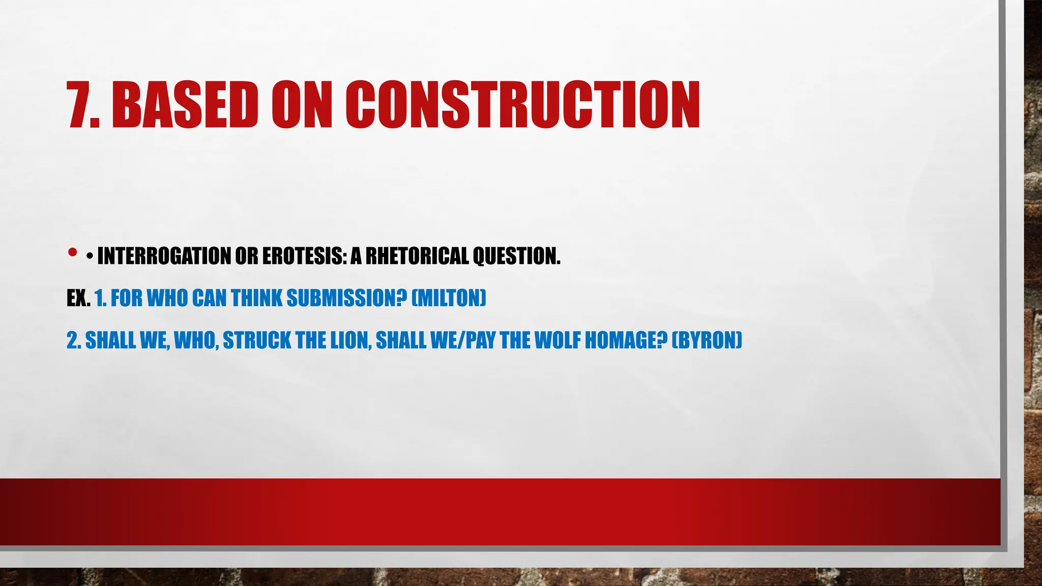 7. BASED ON CONSTRUCTION
• • INTERROGATION OR EROTESIS: A RHETORICAL QUESTION.
EX. 1. FOR WHO CAN THINK SUBMISSION? (MILTON)
2. SHALL WE, WHO, STRUCK THE LION, SHALL WE/PAY THE WOLF HOMAGE? (BYRON)
 