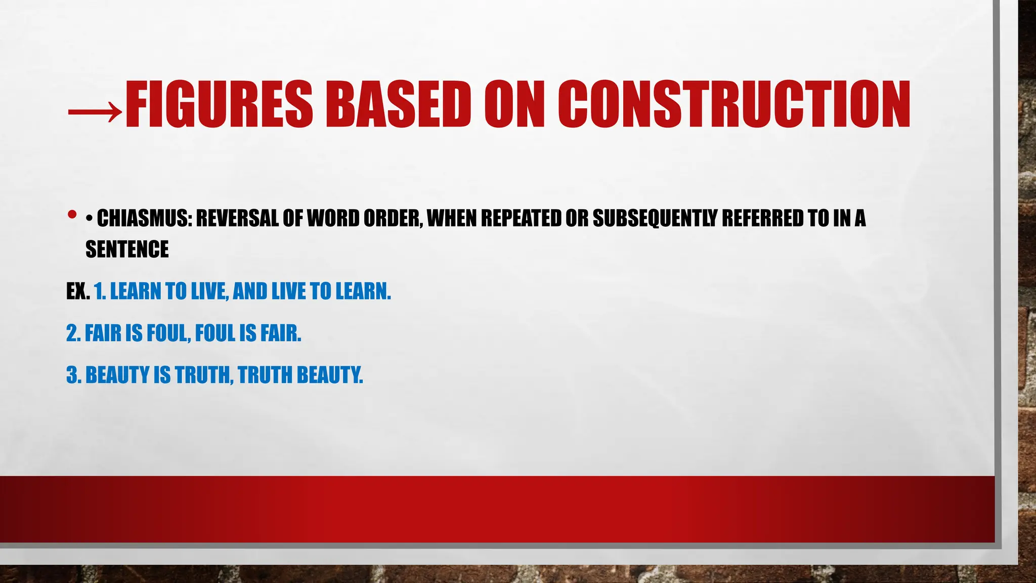 →FIGURES BASED ON CONSTRUCTION
• • CHIASMUS: REVERSAL OF WORD ORDER, WHEN REPEATED OR SUBSEQUENTLY REFERRED TO IN A
SENTENCE
EX. 1. LEARN TO LIVE, AND LIVE TO LEARN.
2. FAIR IS FOUL, FOUL IS FAIR.
3. BEAUTY IS TRUTH, TRUTH BEAUTY.
 