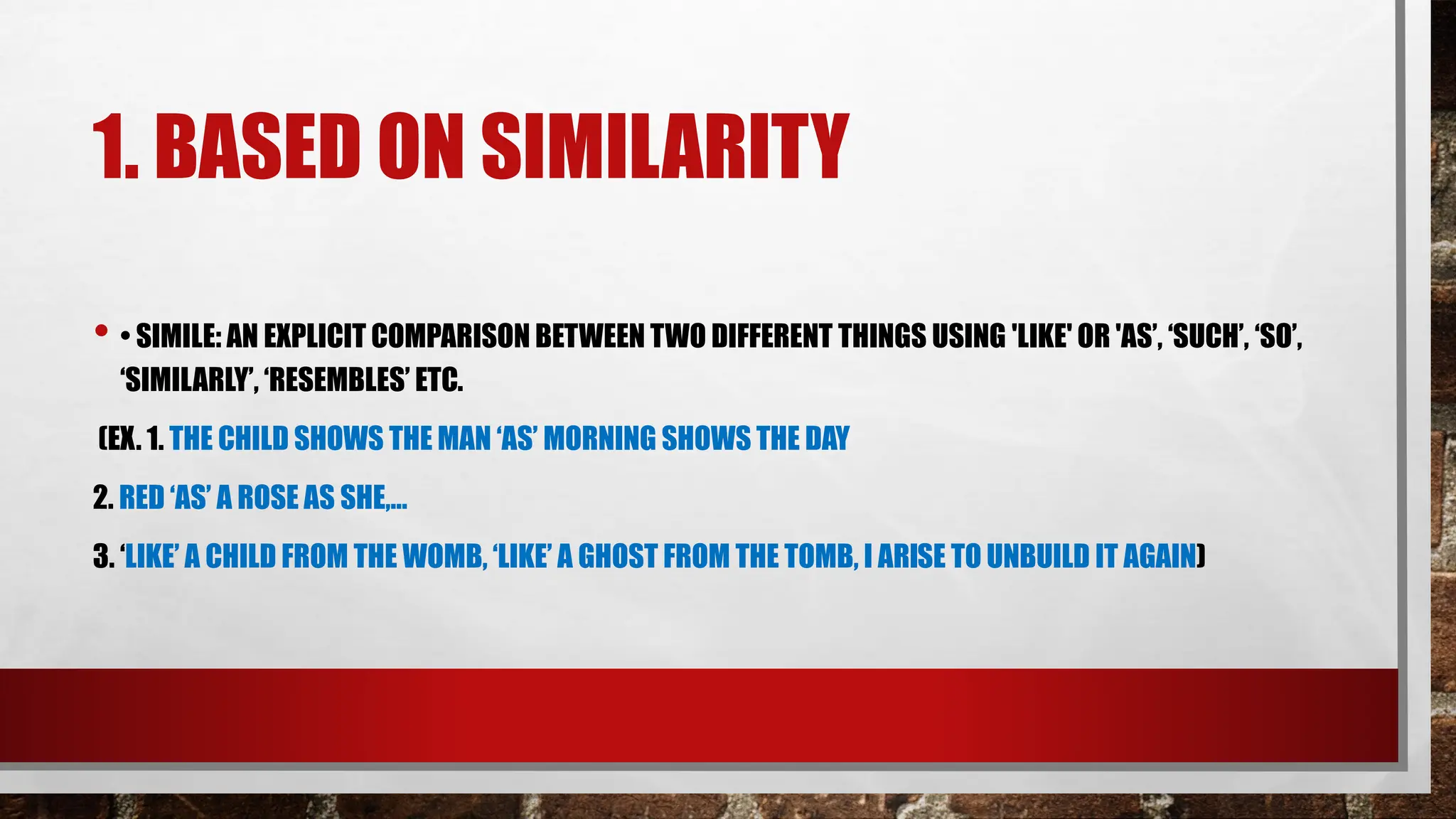 1. BASED ON SIMILARITY
• • SIMILE: AN EXPLICIT COMPARISON BETWEEN TWO DIFFERENT THINGS USING 'LIKE' OR 'AS’, ‘SUCH’, ‘SO’,
‘SIMILARLY’, ‘RESEMBLES’ ETC.
(EX. 1. THE CHILD SHOWS THE MAN ‘AS’ MORNING SHOWS THE DAY
2. RED ‘AS’ A ROSE AS SHE,…
3. ‘LIKE’ A CHILD FROM THE WOMB, ‘LIKE’ A GHOST FROM THE TOMB, I ARISE TO UNBUILD IT AGAIN)
 