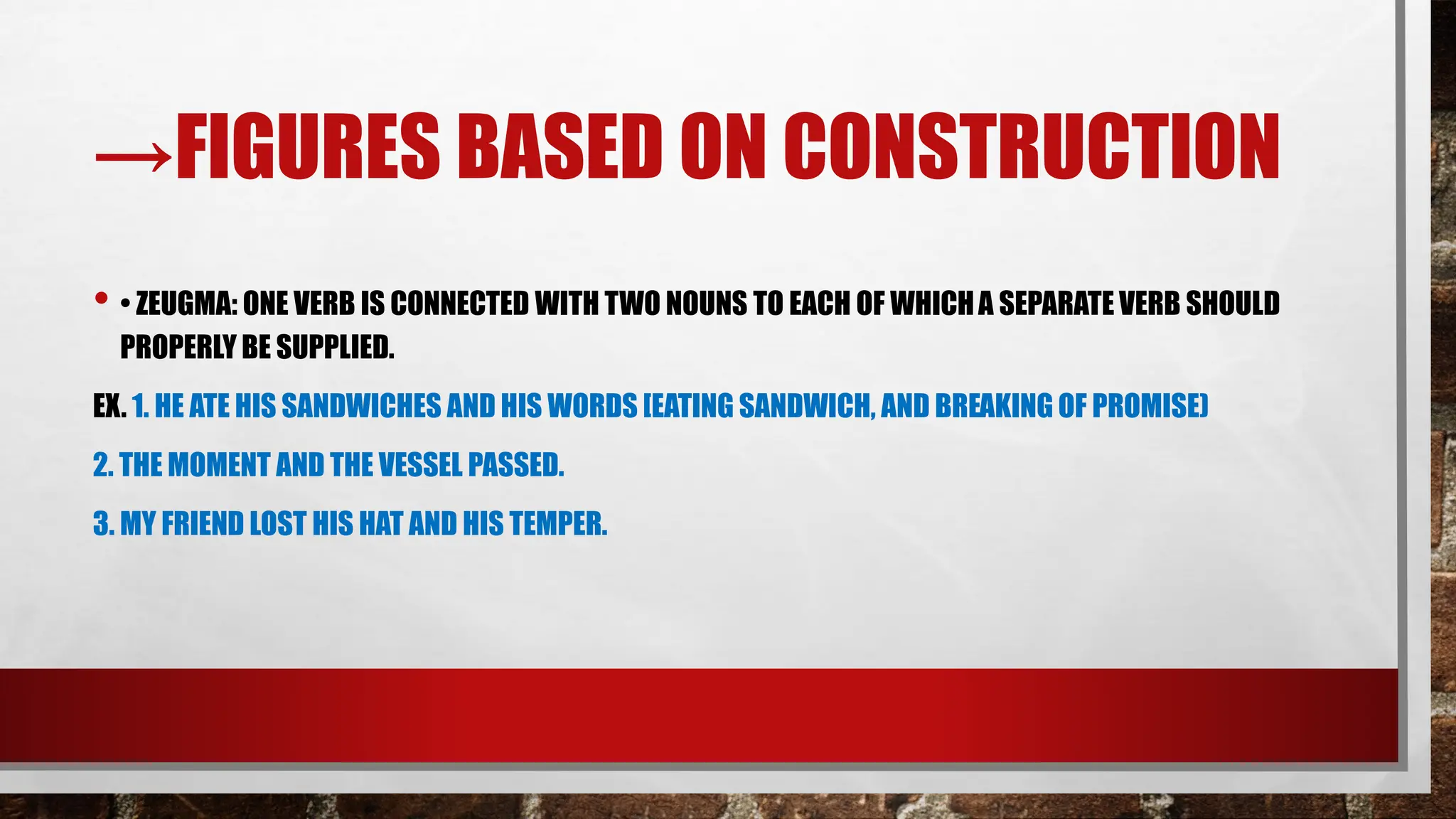 →FIGURES BASED ON CONSTRUCTION
• • ZEUGMA: ONE VERB IS CONNECTED WITH TWO NOUNS TO EACH OF WHICHA SEPARATE VERB SHOULD
PROPERLY BE SUPPLIED.
EX. 1. HE ATE HIS SANDWICHES AND HIS WORDS [EATING SANDWICH, AND BREAKING OF PROMISE)
2. THE MOMENT AND THE VESSEL PASSED.
3. MY FRIEND LOST HIS HAT AND HIS TEMPER.
 