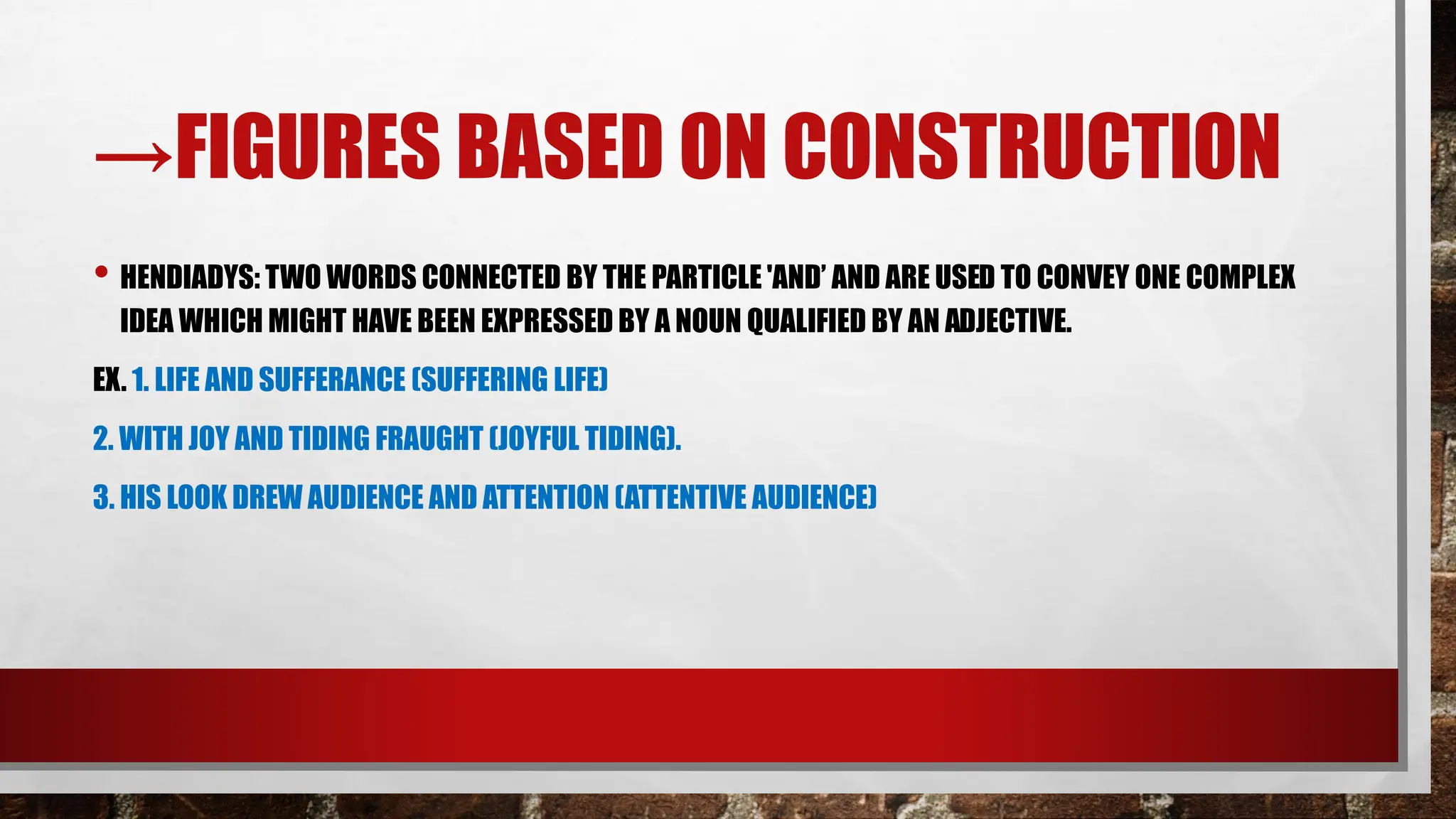→FIGURES BASED ON CONSTRUCTION
• HENDIADYS: TWO WORDS CONNECTED BY THE PARTICLE 'AND’ AND ARE USED TO CONVEY ONE COMPLEX
IDEA WHICH MIGHT HAVE BEEN EXPRESSED BY A NOUN QUALIFIED BY AN ADJECTIVE.
EX. 1. LIFE AND SUFFERANCE (SUFFERING LIFE)
2. WITH JOY AND TIDING FRAUGHT (JOYFUL TIDING).
3. HIS LOOK DREW AUDIENCE AND ATTENTION (ATTENTIVE AUDIENCE)
 