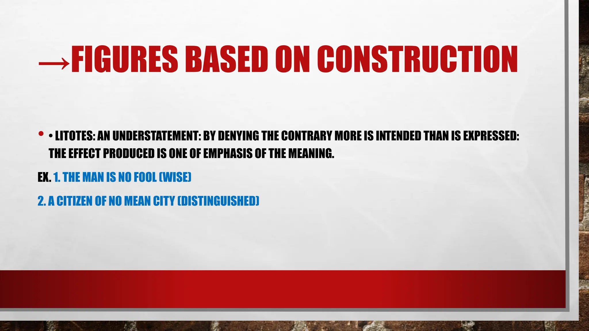 →FIGURES BASED ON CONSTRUCTION
• • LITOTES: AN UNDERSTATEMENT: BY DENYING THE CONTRARY MORE IS INTENDED THAN IS EXPRESSED:
THE EFFECT PRODUCED IS ONE OF EMPHASIS OF THE MEANING.
EX. 1. THE MAN IS NO FOOL (WISE)
2. A CITIZEN OF NO MEAN CITY (DISTINGUISHED)
 