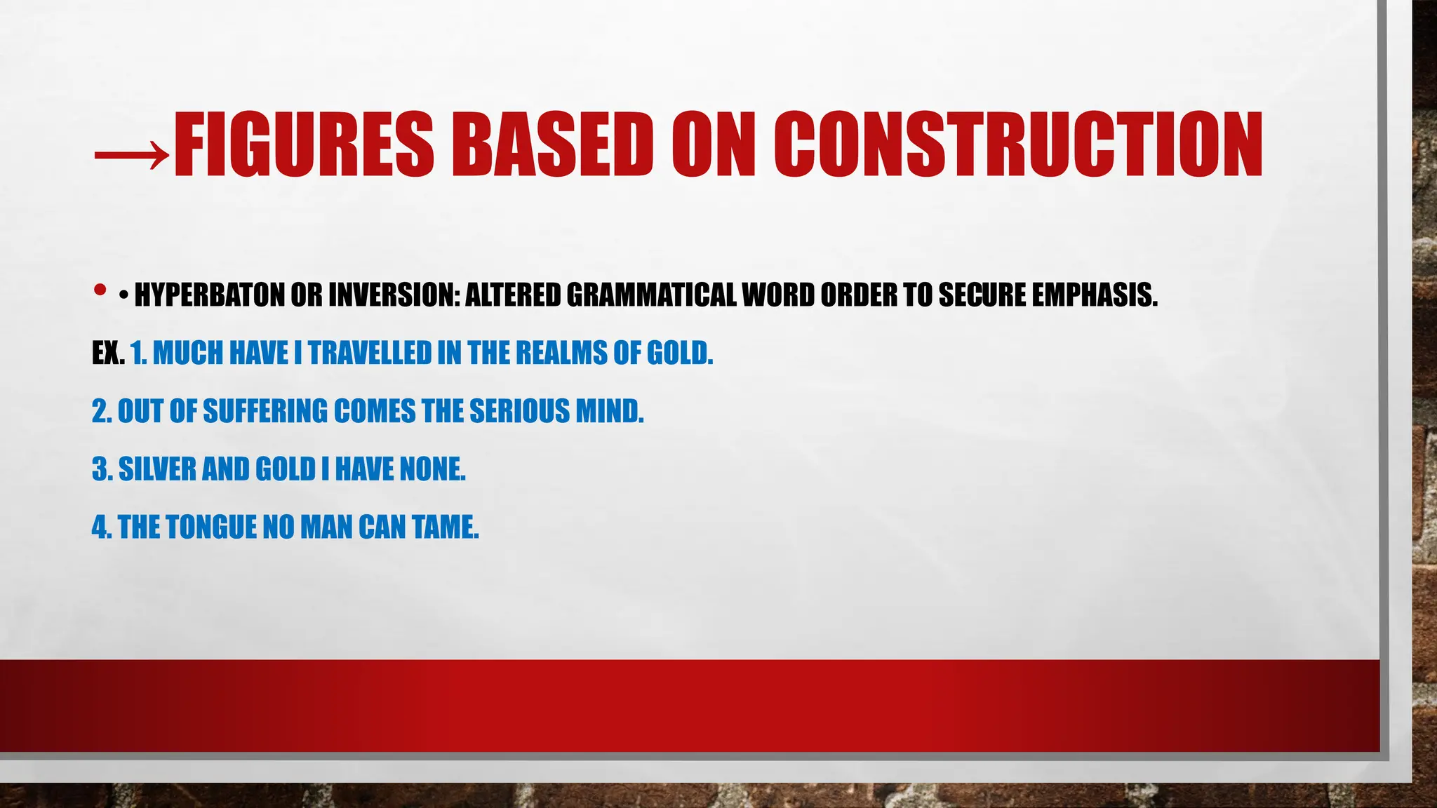 →FIGURES BASED ON CONSTRUCTION
• • HYPERBATON OR INVERSION: ALTERED GRAMMATICAL WORD ORDER TO SECURE EMPHASIS.
EX. 1. MUCH HAVE I TRAVELLED IN THE REALMS OF GOLD.
2. OUT OF SUFFERING COMES THE SERIOUS MIND.
3. SILVER AND GOLD I HAVE NONE.
4. THE TONGUE NO MAN CAN TAME.
 