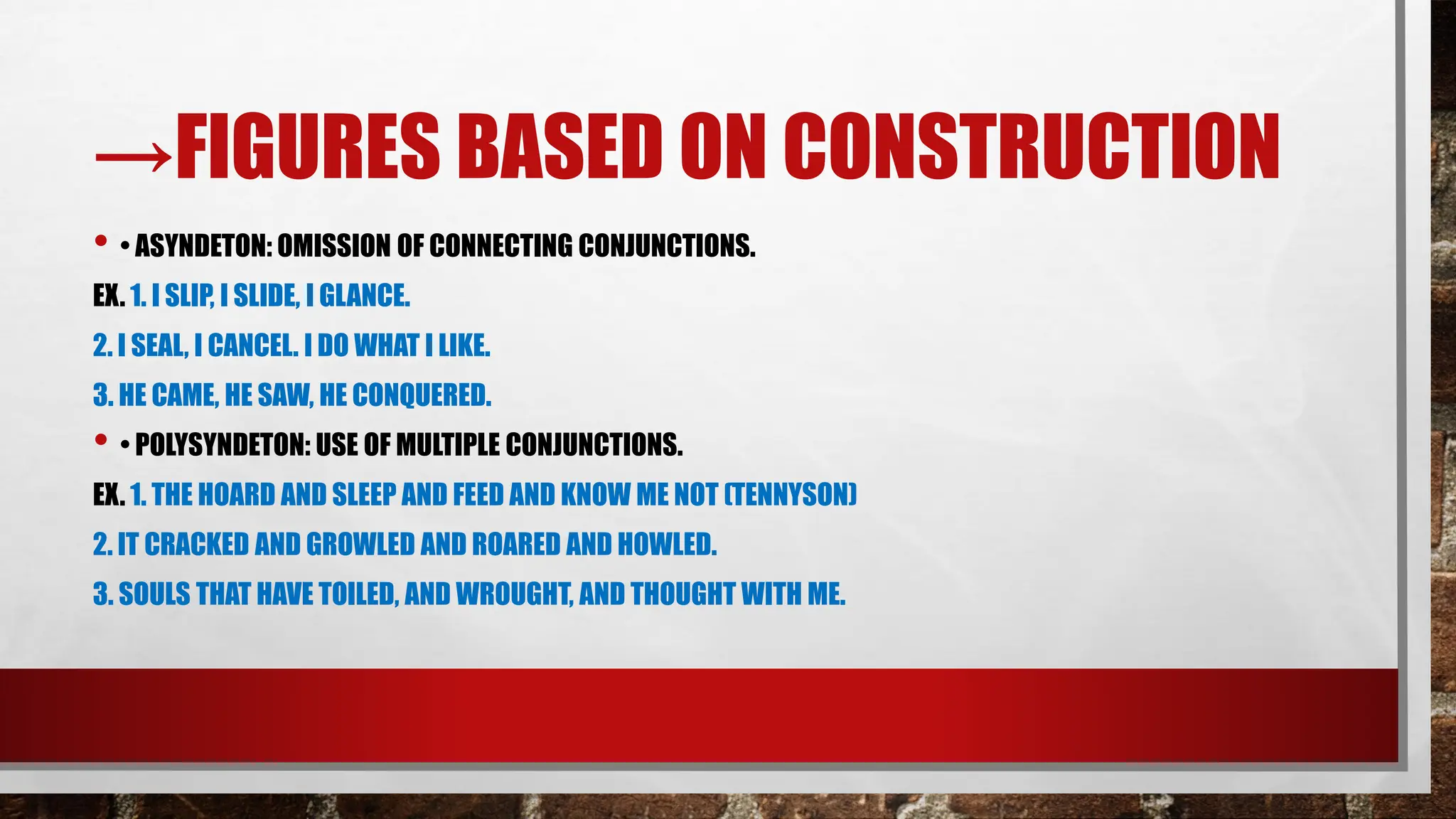 →FIGURES BASED ON CONSTRUCTION
• • ASYNDETON: OMISSION OF CONNECTING CONJUNCTIONS.
EX. 1. I SLIP, I SLIDE, I GLANCE.
2. I SEAL, I CANCEL. I DO WHAT I LIKE.
3. HE CAME, HE SAW, HE CONQUERED.
• • POLYSYNDETON: USE OF MULTIPLE CONJUNCTIONS.
EX. 1. THE HOARD AND SLEEP AND FEED AND KNOW ME NOT (TENNYSON)
2. IT CRACKED AND GROWLED AND ROARED AND HOWLED.
3. SOULS THAT HAVE TOILED, AND WROUGHT, AND THOUGHT WITH ME.
 